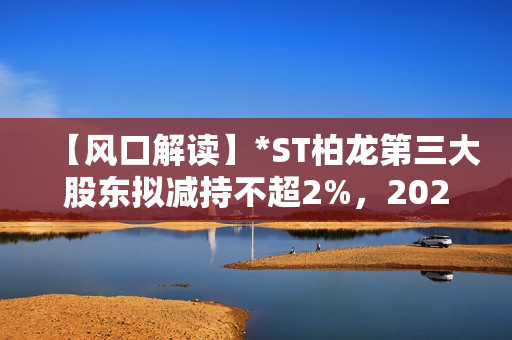 【风口解读】*ST柏龙第三大股东拟减持不超2%，2020年以来持续亏损 第1张